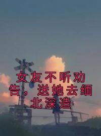 《女友不听劝告，送她去缅北深造》大结局免费阅读 《女友不听劝告，送她去缅北深造》最新章节目录