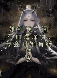 《她和我之间有血海深仇，我会对她有所挂念》姜柳顾玄苍全文免费阅读