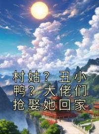 《村姑？丑小鸭？大佬们抢娶她回家》大结局免费阅读 《村姑？丑小鸭？大佬们抢娶她回家》最新章节目录