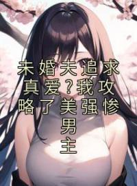 《未婚夫追求真爱?我攻略了美强惨男主》完结版精彩阅读 许栗梁寒墨小说在线阅读