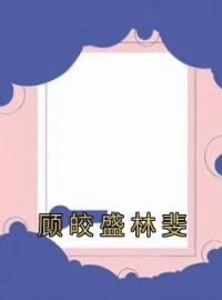 顾皎盛林斐全文免费试读(顾皎盛林斐) 完结版