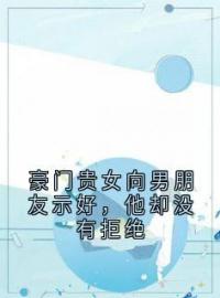 《豪门贵女向男朋友示好，他却没有拒绝》大结局免费阅读 《豪门贵女向男朋友示好，他却没有拒绝》最新章节目录